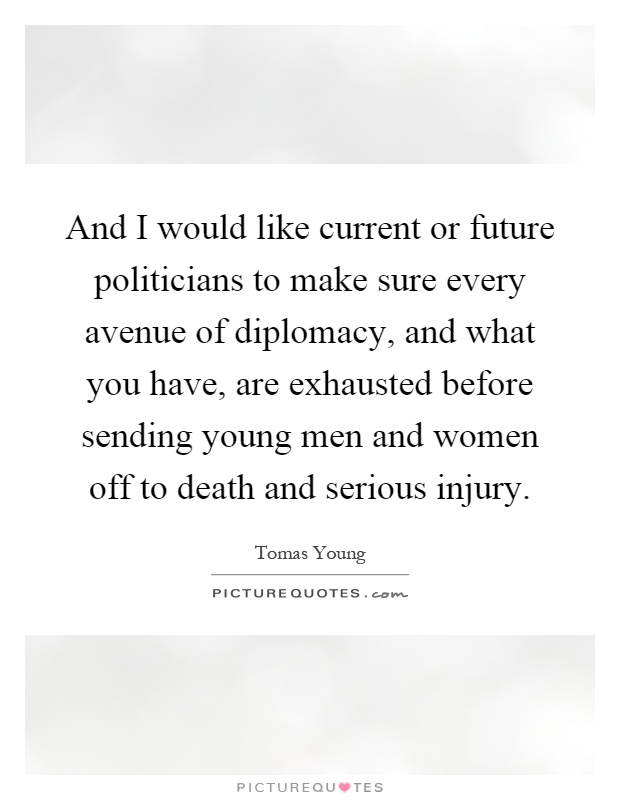 And I would like current or future politicians to make sure every avenue of diplomacy, and what you have, are exhausted before sending young men and women off to death and serious injury Picture Quote #1