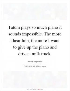 Tatum plays so much piano it sounds impossible. The more I hear him, the more I want to give up the piano and drive a milk truck Picture Quote #1