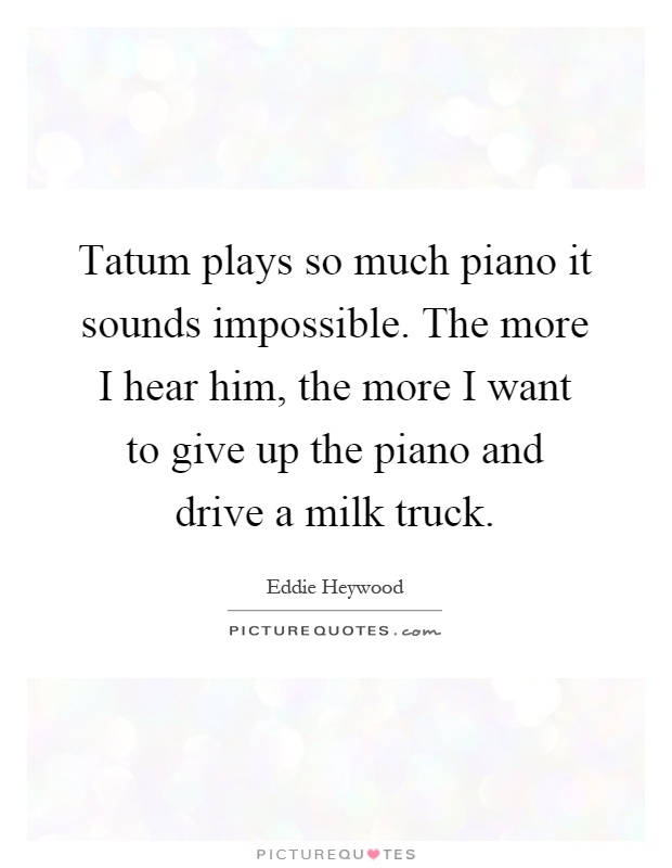 Tatum plays so much piano it sounds impossible. The more I hear him, the more I want to give up the piano and drive a milk truck Picture Quote #1