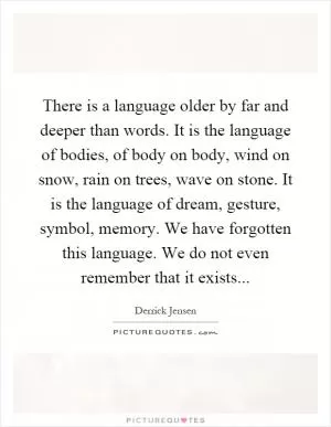 There is a language older by far and deeper than words. It is the language of bodies, of body on body, wind on snow, rain on trees, wave on stone. It is the language of dream, gesture, symbol, memory. We have forgotten this language. We do not even remember that it exists Picture Quote #1