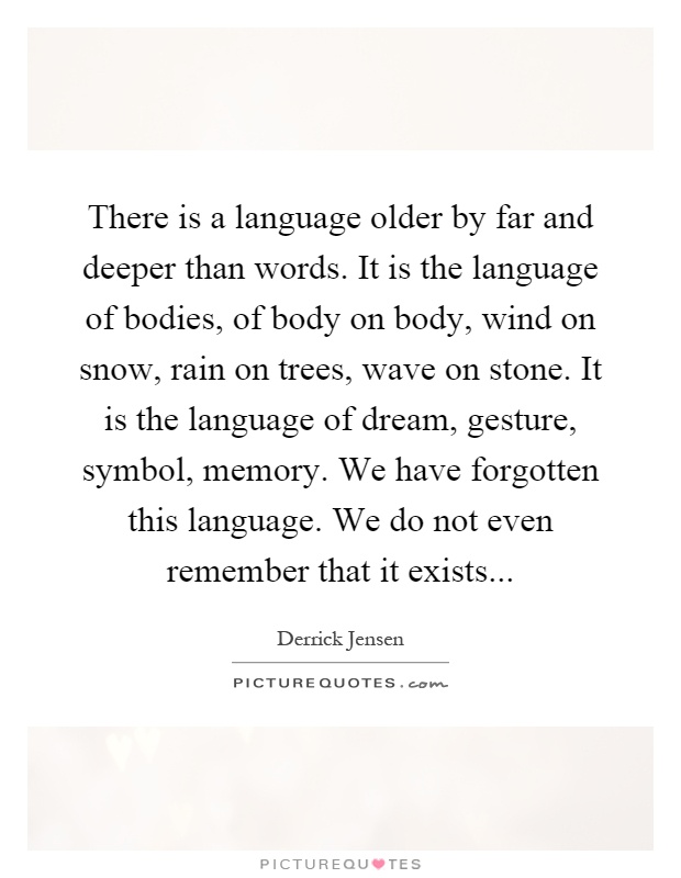 There is a language older by far and deeper than words. It is the language of bodies, of body on body, wind on snow, rain on trees, wave on stone. It is the language of dream, gesture, symbol, memory. We have forgotten this language. We do not even remember that it exists Picture Quote #1