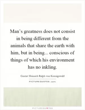Man’s greatness does not consist in being different from the animals that share the earth with him, but in being... conscious of things of which his environment has no inkling Picture Quote #1