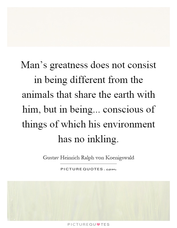 Man's greatness does not consist in being different from the animals that share the earth with him, but in being... conscious of things of which his environment has no inkling Picture Quote #1