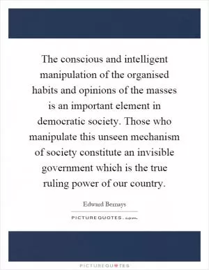 The conscious and intelligent manipulation of the organised habits and opinions of the masses is an important element in democratic society. Those who manipulate this unseen mechanism of society constitute an invisible government which is the true ruling power of our country Picture Quote #1