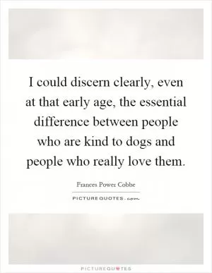 I could discern clearly, even at that early age, the essential difference between people who are kind to dogs and people who really love them Picture Quote #1