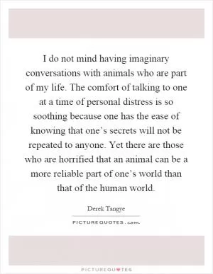 I do not mind having imaginary conversations with animals who are part of my life. The comfort of talking to one at a time of personal distress is so soothing because one has the ease of knowing that one’s secrets will not be repeated to anyone. Yet there are those who are horrified that an animal can be a more reliable part of one’s world than that of the human world Picture Quote #1