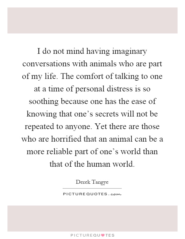 I do not mind having imaginary conversations with animals who are part of my life. The comfort of talking to one at a time of personal distress is so soothing because one has the ease of knowing that one's secrets will not be repeated to anyone. Yet there are those who are horrified that an animal can be a more reliable part of one's world than that of the human world Picture Quote #1