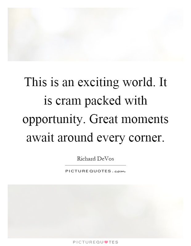 This is an exciting world. It is cram packed with opportunity. Great moments await around every corner Picture Quote #1