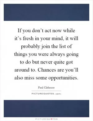 If you don’t act now while it’s fresh in your mind, it will probably join the list of things you were always going to do but never quite got around to. Chances are you’ll also miss some opportunities Picture Quote #1