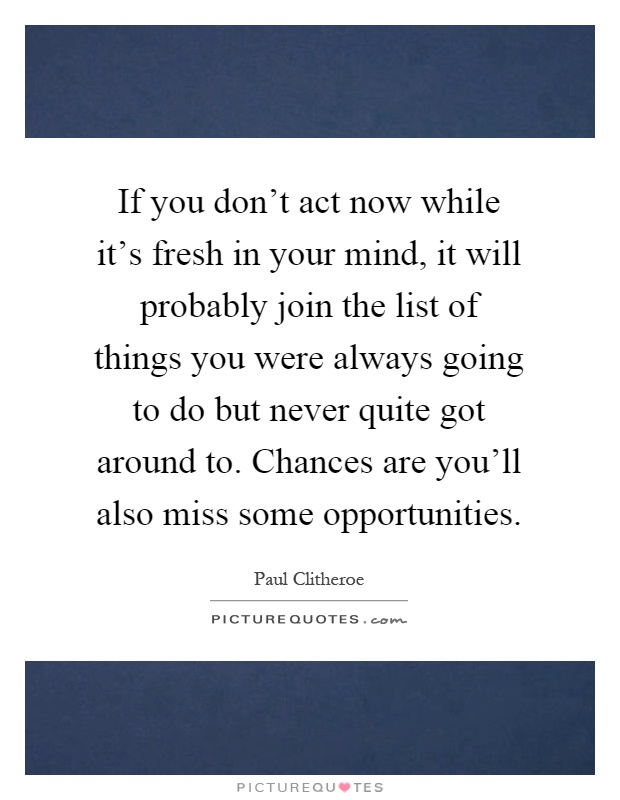 If you don't act now while it's fresh in your mind, it will probably join the list of things you were always going to do but never quite got around to. Chances are you'll also miss some opportunities Picture Quote #1