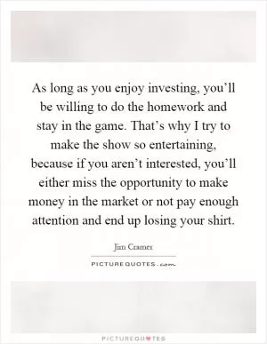As long as you enjoy investing, you’ll be willing to do the homework and stay in the game. That’s why I try to make the show so entertaining, because if you aren’t interested, you’ll either miss the opportunity to make money in the market or not pay enough attention and end up losing your shirt Picture Quote #1