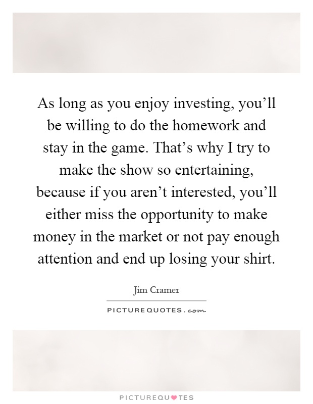As long as you enjoy investing, you'll be willing to do the homework and stay in the game. That's why I try to make the show so entertaining, because if you aren't interested, you'll either miss the opportunity to make money in the market or not pay enough attention and end up losing your shirt Picture Quote #1