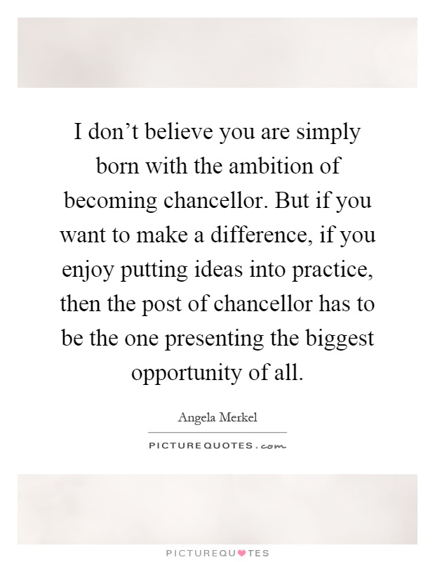 I don't believe you are simply born with the ambition of becoming chancellor. But if you want to make a difference, if you enjoy putting ideas into practice, then the post of chancellor has to be the one presenting the biggest opportunity of all Picture Quote #1