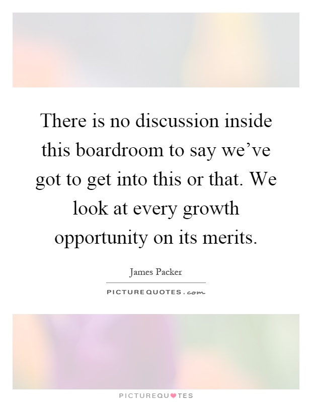 There is no discussion inside this boardroom to say we've got to get into this or that. We look at every growth opportunity on its merits Picture Quote #1