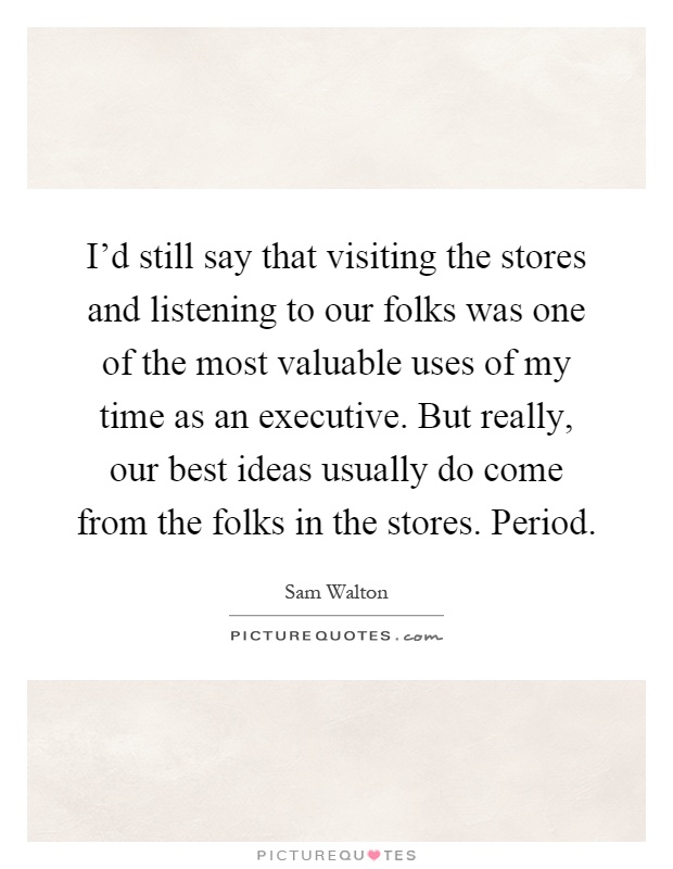 I'd still say that visiting the stores and listening to our folks was one of the most valuable uses of my time as an executive. But really, our best ideas usually do come from the folks in the stores. Period Picture Quote #1