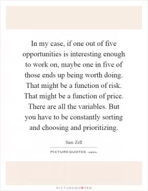 In my case, if one out of five opportunities is interesting enough to work on, maybe one in five of those ends up being worth doing. That might be a function of risk. That might be a function of price. There are all the variables. But you have to be constantly sorting and choosing and prioritizing Picture Quote #1