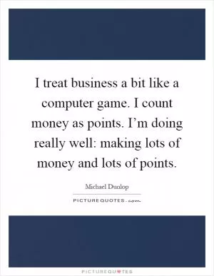 I treat business a bit like a computer game. I count money as points. I’m doing really well: making lots of money and lots of points Picture Quote #1