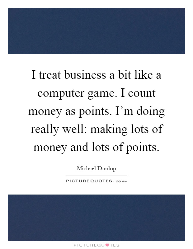 I treat business a bit like a computer game. I count money as points. I'm doing really well: making lots of money and lots of points Picture Quote #1