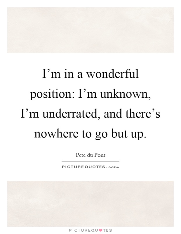 I'm in a wonderful position: I'm unknown, I'm underrated, and there's nowhere to go but up Picture Quote #1