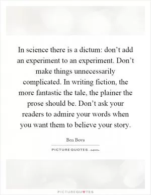 In science there is a dictum: don’t add an experiment to an experiment. Don’t make things unnecessarily complicated. In writing fiction, the more fantastic the tale, the plainer the prose should be. Don’t ask your readers to admire your words when you want them to believe your story Picture Quote #1