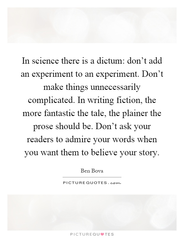 In science there is a dictum: don't add an experiment to an experiment. Don't make things unnecessarily complicated. In writing fiction, the more fantastic the tale, the plainer the prose should be. Don't ask your readers to admire your words when you want them to believe your story Picture Quote #1