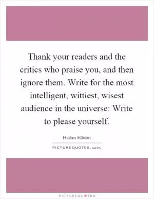 Thank your readers and the critics who praise you, and then ignore them. Write for the most intelligent, wittiest, wisest audience in the universe: Write to please yourself Picture Quote #1