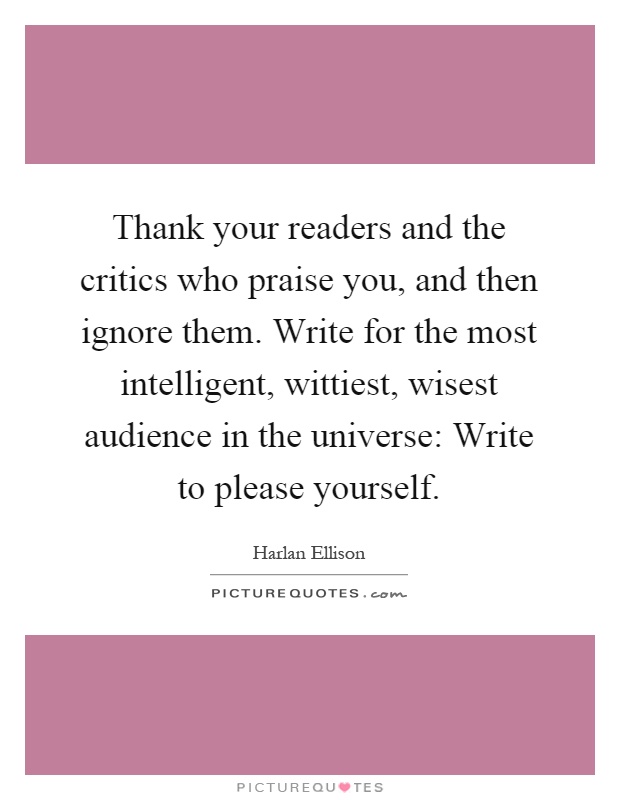 Thank your readers and the critics who praise you, and then ignore them. Write for the most intelligent, wittiest, wisest audience in the universe: Write to please yourself Picture Quote #1