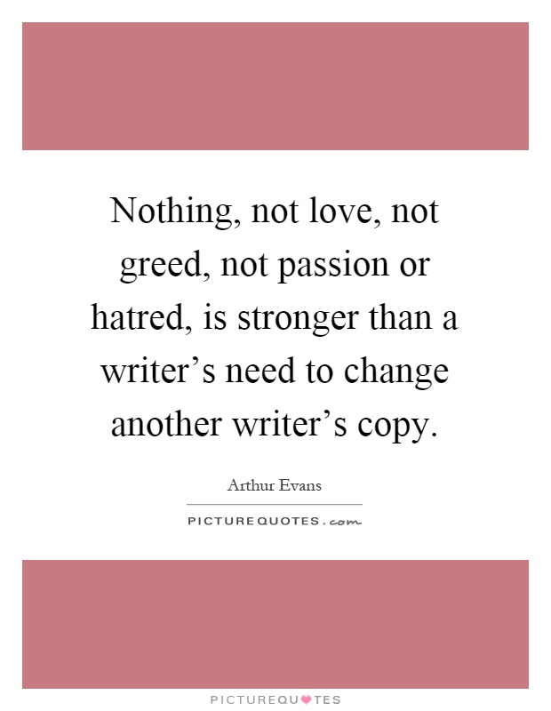 Nothing, not love, not greed, not passion or hatred, is stronger than a writer's need to change another writer's copy Picture Quote #1