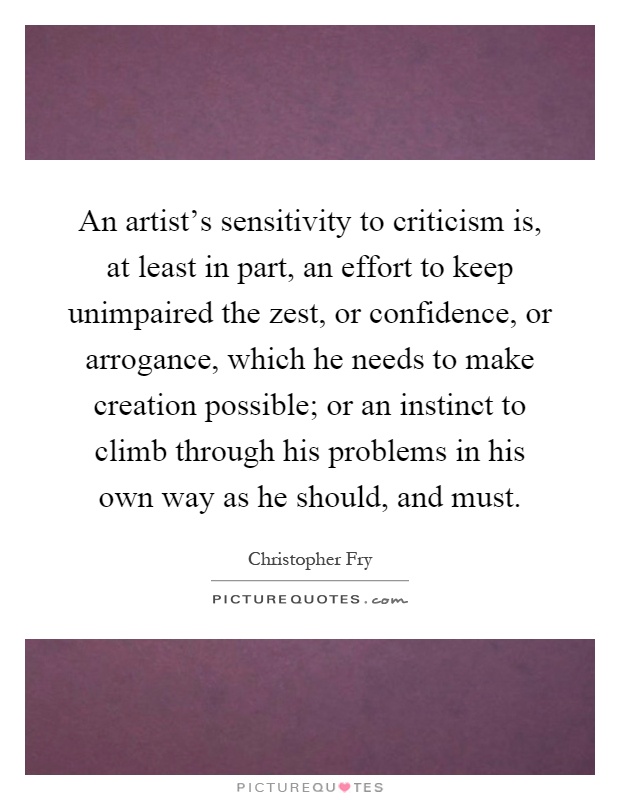 An artist's sensitivity to criticism is, at least in part, an effort to keep unimpaired the zest, or confidence, or arrogance, which he needs to make creation possible; or an instinct to climb through his problems in his own way as he should, and must Picture Quote #1