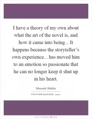 I have a theory of my own about what the art of the novel is, and how it came into being... It happens because the storyteller’s own experience... has moved him to an emotion so passionate that he can no longer keep it shut up in his heart Picture Quote #1