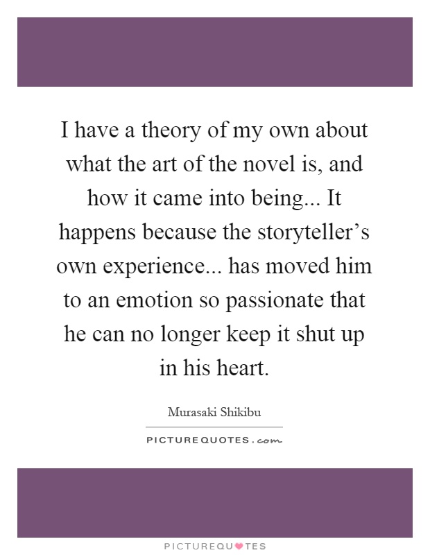 I have a theory of my own about what the art of the novel is, and how it came into being... It happens because the storyteller's own experience... has moved him to an emotion so passionate that he can no longer keep it shut up in his heart Picture Quote #1