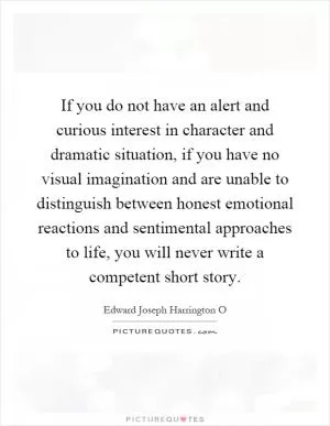 If you do not have an alert and curious interest in character and dramatic situation, if you have no visual imagination and are unable to distinguish between honest emotional reactions and sentimental approaches to life, you will never write a competent short story Picture Quote #1