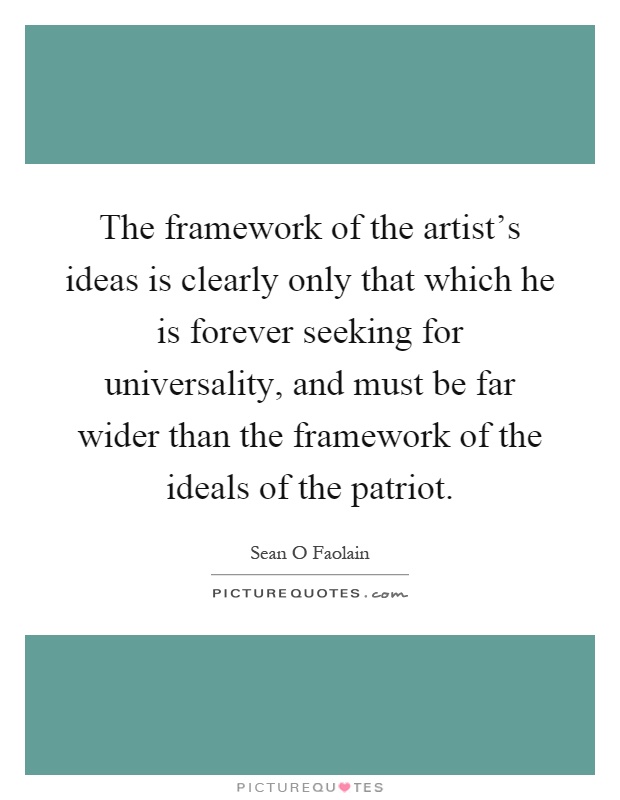 The framework of the artist's ideas is clearly only that which he is forever seeking for universality, and must be far wider than the framework of the ideals of the patriot Picture Quote #1