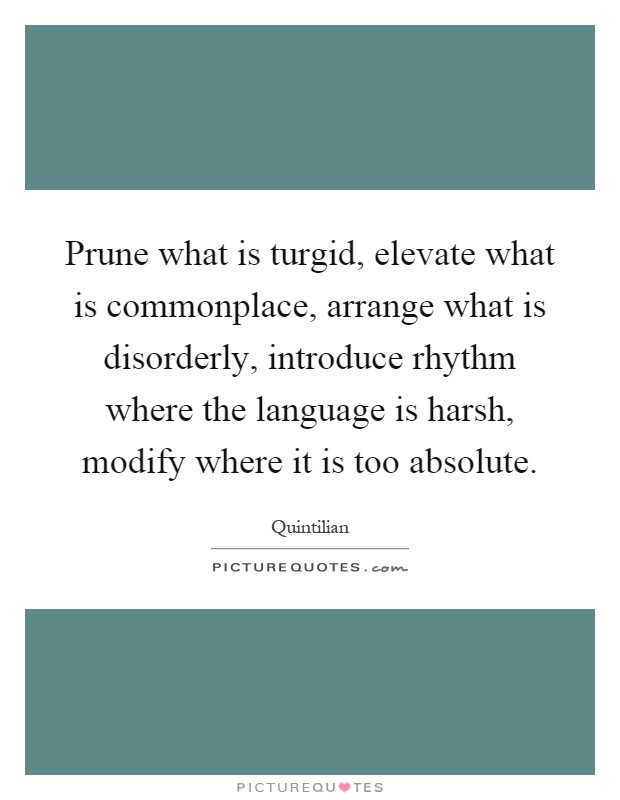 Prune what is turgid, elevate what is commonplace, arrange what is disorderly, introduce rhythm where the language is harsh, modify where it is too absolute Picture Quote #1