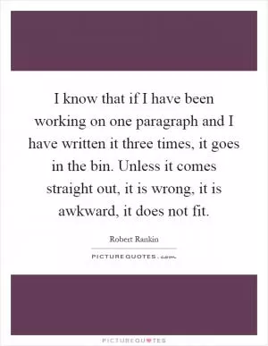 I know that if I have been working on one paragraph and I have written it three times, it goes in the bin. Unless it comes straight out, it is wrong, it is awkward, it does not fit Picture Quote #1