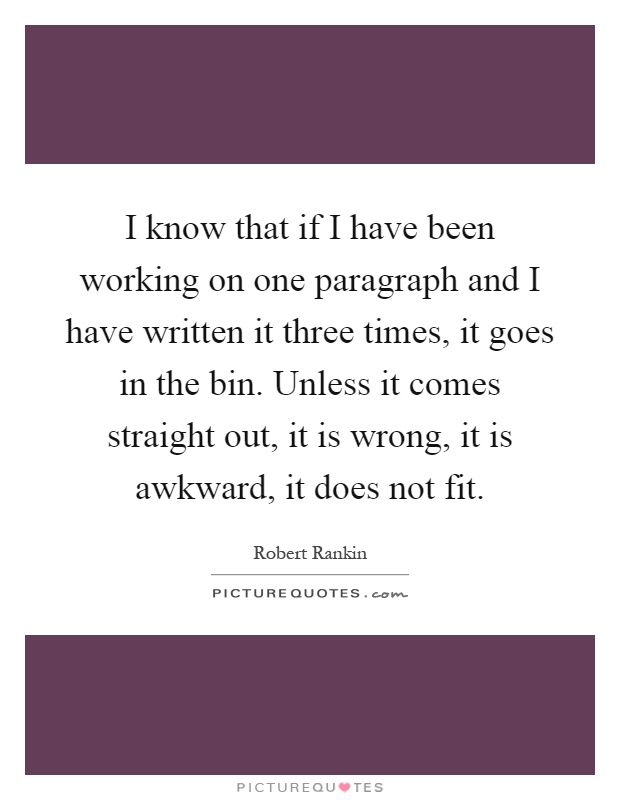 I know that if I have been working on one paragraph and I have written it three times, it goes in the bin. Unless it comes straight out, it is wrong, it is awkward, it does not fit Picture Quote #1