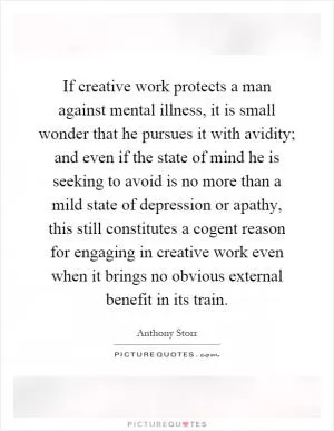 If creative work protects a man against mental illness, it is small wonder that he pursues it with avidity; and even if the state of mind he is seeking to avoid is no more than a mild state of depression or apathy, this still constitutes a cogent reason for engaging in creative work even when it brings no obvious external benefit in its train Picture Quote #1
