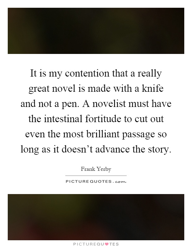 It is my contention that a really great novel is made with a knife and not a pen. A novelist must have the intestinal fortitude to cut out even the most brilliant passage so long as it doesn't advance the story Picture Quote #1