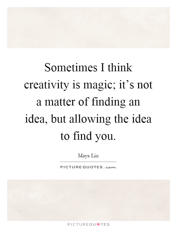 Sometimes I think creativity is magic; it's not a matter of finding an idea, but allowing the idea to find you Picture Quote #1