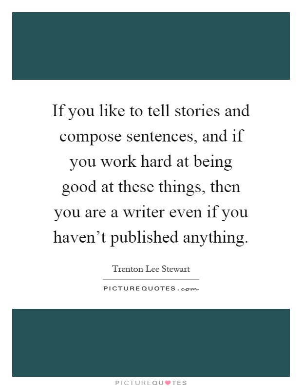 If you like to tell stories and compose sentences, and if you work hard at being good at these things, then you are a writer even if you haven't published anything Picture Quote #1