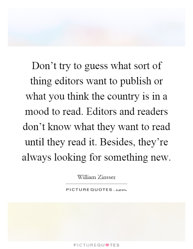 Don't try to guess what sort of thing editors want to publish or what you think the country is in a mood to read. Editors and readers don't know what they want to read until they read it. Besides, they're always looking for something new Picture Quote #1