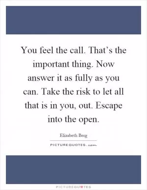 You feel the call. That’s the important thing. Now answer it as fully as you can. Take the risk to let all that is in you, out. Escape into the open Picture Quote #1