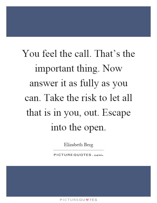 You feel the call. That's the important thing. Now answer it as fully as you can. Take the risk to let all that is in you, out. Escape into the open Picture Quote #1