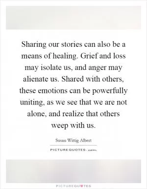 Sharing our stories can also be a means of healing. Grief and loss may isolate us, and anger may alienate us. Shared with others, these emotions can be powerfully uniting, as we see that we are not alone, and realize that others weep with us Picture Quote #1