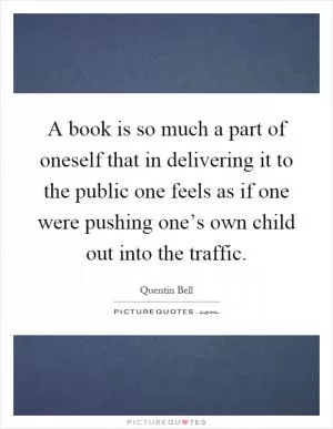 A book is so much a part of oneself that in delivering it to the public one feels as if one were pushing one’s own child out into the traffic Picture Quote #1