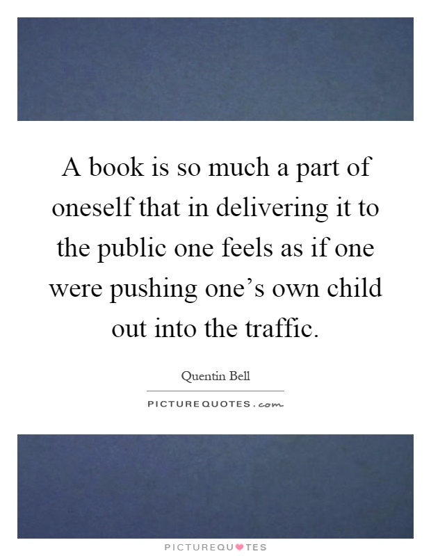 A book is so much a part of oneself that in delivering it to the public one feels as if one were pushing one's own child out into the traffic Picture Quote #1