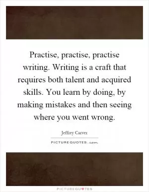 Practise, practise, practise writing. Writing is a craft that requires both talent and acquired skills. You learn by doing, by making mistakes and then seeing where you went wrong Picture Quote #1
