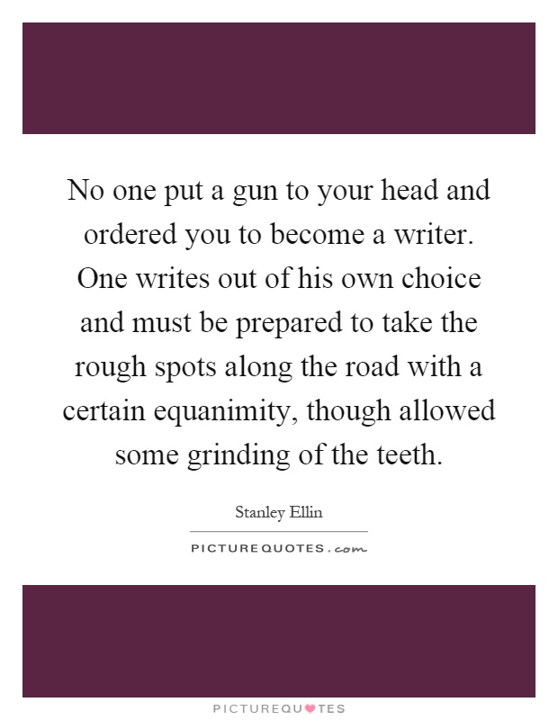 No one put a gun to your head and ordered you to become a writer. One writes out of his own choice and must be prepared to take the rough spots along the road with a certain equanimity, though allowed some grinding of the teeth Picture Quote #1