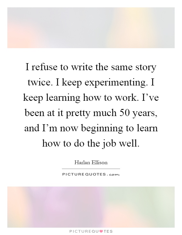 I refuse to write the same story twice. I keep experimenting. I keep learning how to work. I've been at it pretty much 50 years, and I'm now beginning to learn how to do the job well Picture Quote #1