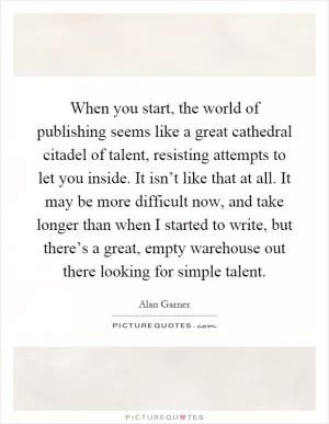 When you start, the world of publishing seems like a great cathedral citadel of talent, resisting attempts to let you inside. It isn’t like that at all. It may be more difficult now, and take longer than when I started to write, but there’s a great, empty warehouse out there looking for simple talent Picture Quote #1